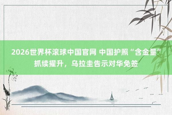 2026世界杯滚球中国官网 中国护照“含金量”抓续擢升，乌拉圭告示对华免签
