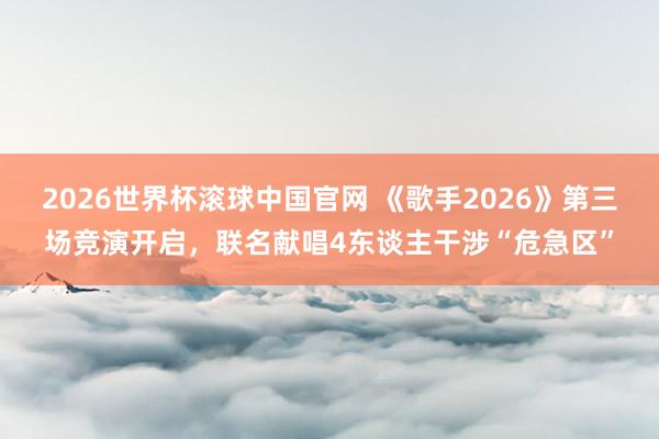 2026世界杯滚球中国官网 《歌手2026》第三场竞演开启，联名献唱4东谈主干涉“危急区”