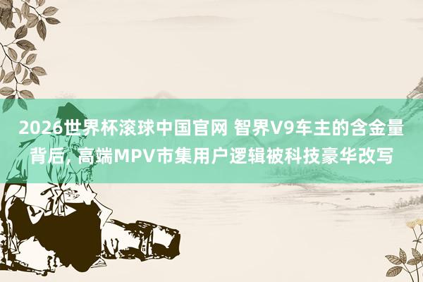2026世界杯滚球中国官网 智界V9车主的含金量背后， 高端MPV市集用户逻辑被科技豪华改写