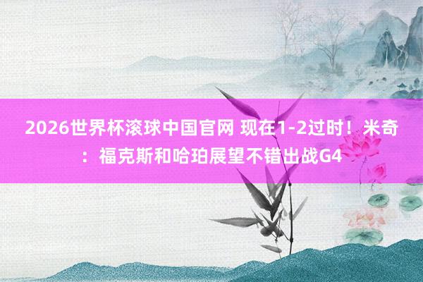 2026世界杯滚球中国官网 现在1-2过时！米奇：福克斯和哈珀展望不错出战G4