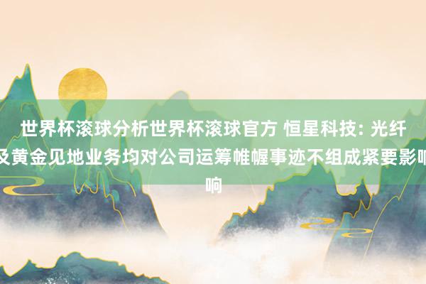 世界杯滚球分析世界杯滚球官方 恒星科技: 光纤及黄金见地业务均对公司运筹帷幄事迹不组成紧要影响