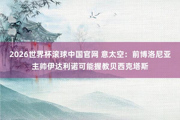 2026世界杯滚球中国官网 意太空：前博洛尼亚主帅伊达利诺可能握教贝西克塔斯