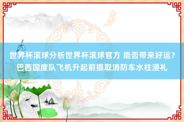 世界杯滚球分析世界杯滚球官方 能否带来好运？巴西国度队飞机升起前摄取消防车水柱浸礼