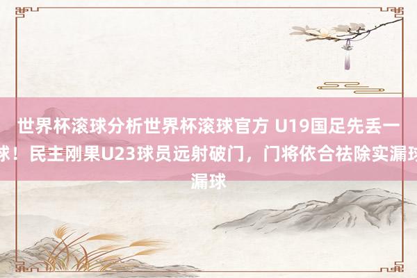 世界杯滚球分析世界杯滚球官方 U19国足先丢一球！民主刚果U23球员远射破门，门将依合祛除实漏球