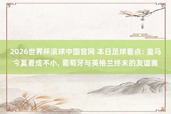 2026世界杯滚球中国官网 本日足球看点: 皇马今夏看成不小， 葡萄牙与英格兰终末的友谊赛