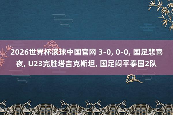 2026世界杯滚球中国官网 3-0, 0-0, 国足悲喜夜, U23完胜塔吉克斯坦, 国足闷平泰国2队