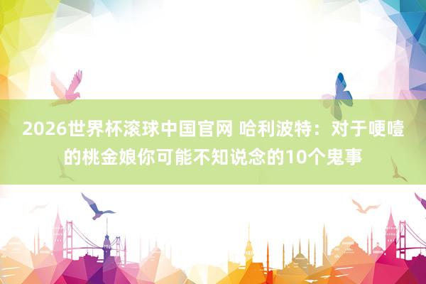 2026世界杯滚球中国官网 哈利波特：对于哽噎的桃金娘你可能不知说念的10个鬼事