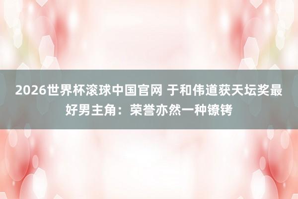 2026世界杯滚球中国官网 于和伟道获天坛奖最好男主角：荣誉亦然一种镣铐