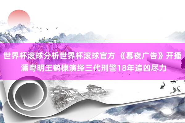 世界杯滚球分析世界杯滚球官方 《暮夜广告》开播 潘粤明王鹤棣演绎三代刑警18年追凶尽力