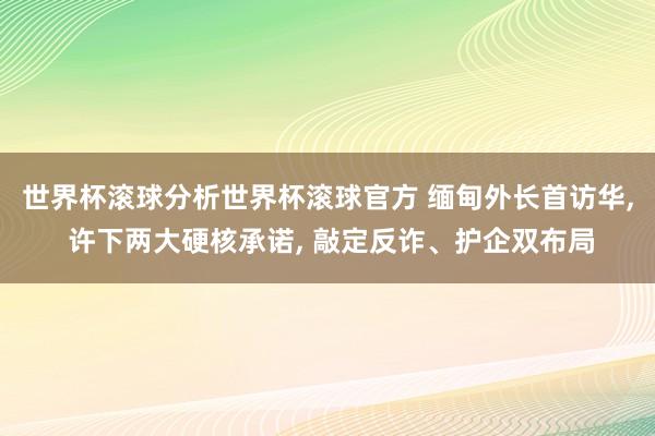 世界杯滚球分析世界杯滚球官方 缅甸外长首访华， 许下两大硬核承诺， 敲定反诈、护企双布局
