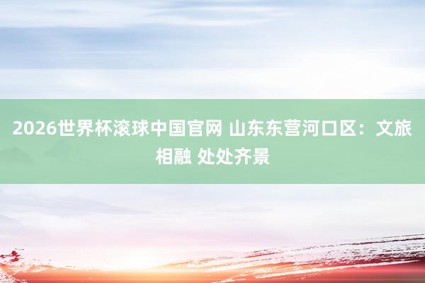 2026世界杯滚球中国官网 山东东营河口区：文旅相融 处处齐景