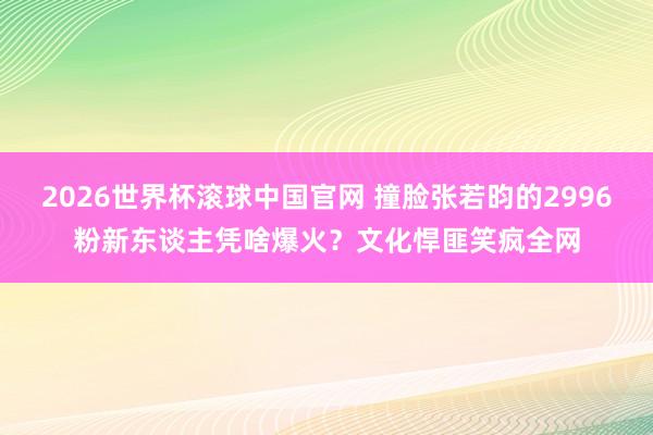 2026世界杯滚球中国官网 撞脸张若昀的2996粉新东谈主凭啥爆火？文化悍匪笑疯全网