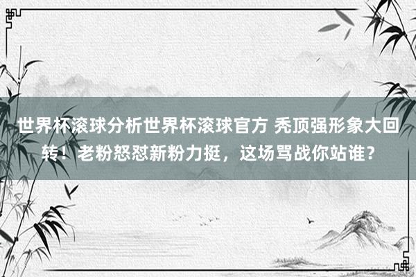 世界杯滚球分析世界杯滚球官方 秃顶强形象大回转!老粉怒怼新粉力挺,这场骂战你站谁?