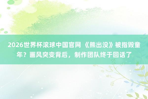 2026世界杯滚球中国官网 《熊出没》被指毁童年？画风突变背后，制作团队终于回话了