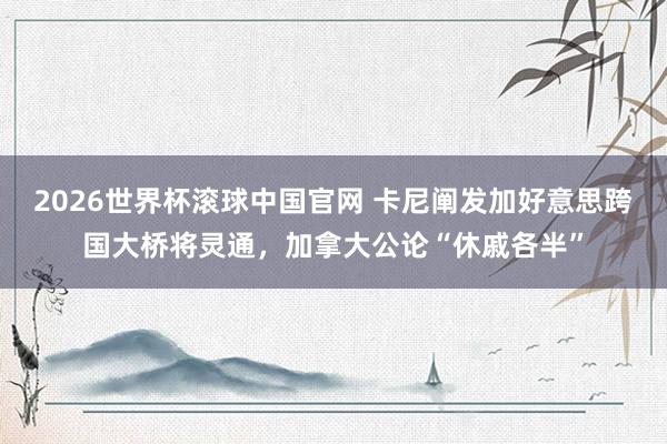 2026世界杯滚球中国官网 卡尼阐发加好意思跨国大桥将灵通，加拿大公论“休戚各半”