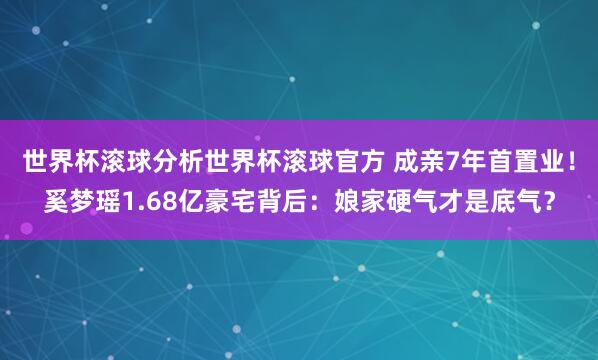 世界杯滚球分析世界杯滚球官方 成亲7年首置业！奚梦瑶1.68亿豪宅背后：娘家硬气才是底气？