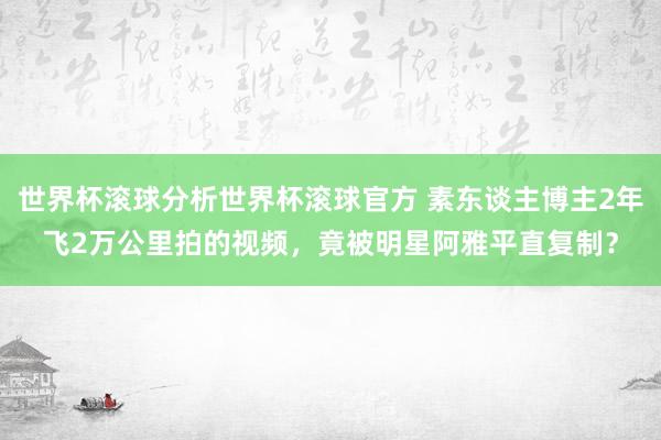 世界杯滚球分析世界杯滚球官方 素东谈主博主2年飞2万公里拍的视频，竟被明星阿雅平直复制？