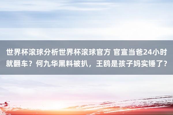 世界杯滚球分析世界杯滚球官方 官宣当爸24小时就翻车?何九华黑料被扒,王鸥是孩子妈实锤了?