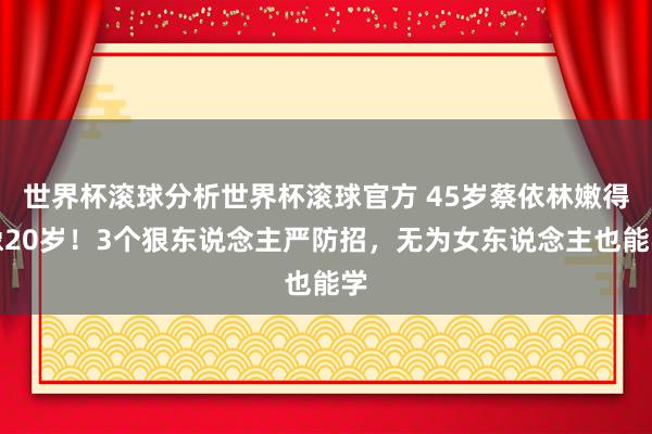 世界杯滚球分析世界杯滚球官方 45岁蔡依林嫩得像20岁！3个狠东说念主严防招，无为女东说念主也能学