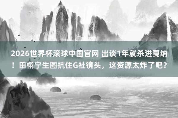 2026世界杯滚球中国官网 出谈1年就杀进戛纳！田栩宁生图抗住G社镜头，这资源太炸了吧？