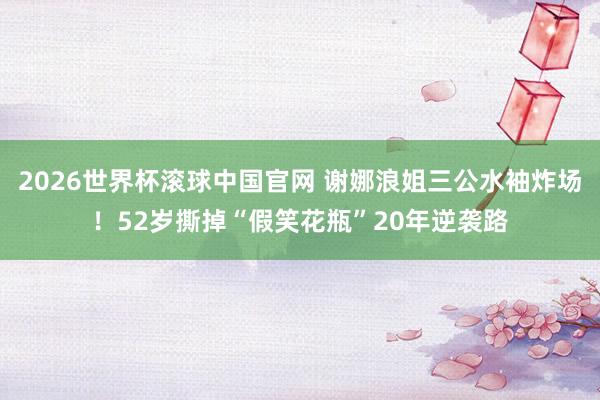 2026世界杯滚球中国官网 谢娜浪姐三公水袖炸场！52岁撕掉“假笑花瓶”20年逆袭路