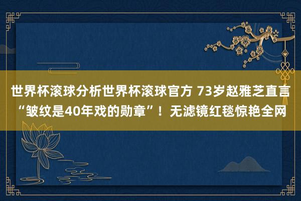 世界杯滚球分析世界杯滚球官方 73岁赵雅芝直言“皱纹是40年戏的勋章”！无滤镜红毯惊艳全网