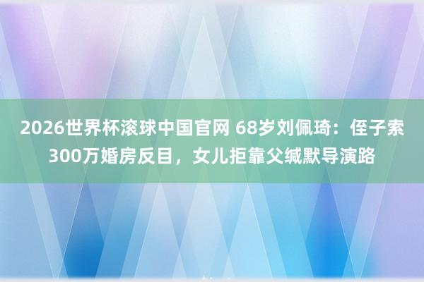 2026世界杯滚球中国官网 68岁刘佩琦：侄子索300万婚房反目，女儿拒靠父缄默导演路