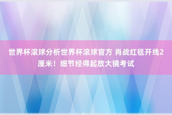 世界杯滚球分析世界杯滚球官方 肖战红毯开线2厘米！细节经得起放大镜考试