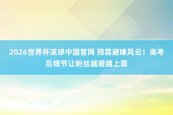 2026世界杯滚球中国官网 翔霖避嫌风云！高考后细节让粉丝越避越上面