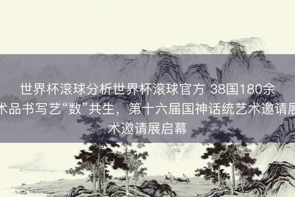 世界杯滚球分析世界杯滚球官方 38国180余件艺术品书写艺“数”共生，第十六届国神话统艺术邀请展启幕