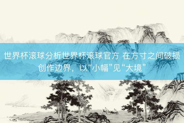 世界杯滚球分析世界杯滚球官方 在方寸之间破损创作边界，以“小幅”见“大境”