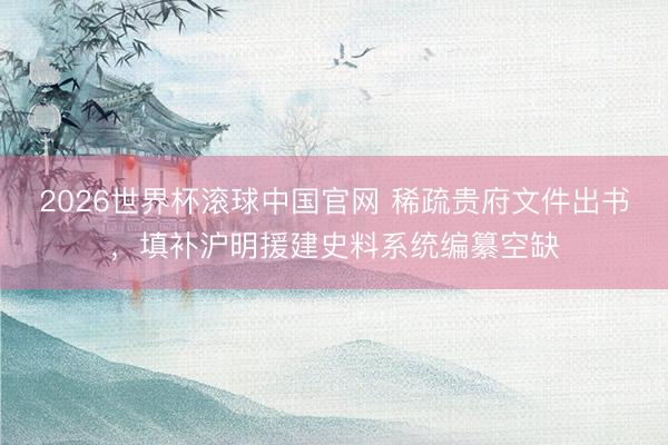 2026世界杯滚球中国官网 稀疏贵府文件出书，填补沪明援建史料系统编纂空缺