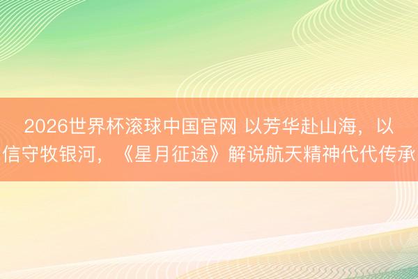 2026世界杯滚球中国官网 以芳华赴山海，以信守牧银河，《星月征途》解说航天精神代代传承