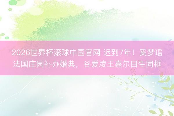 2026世界杯滚球中国官网 迟到7年！奚梦瑶法国庄园补办婚典，谷爱凌王嘉尔目生同框