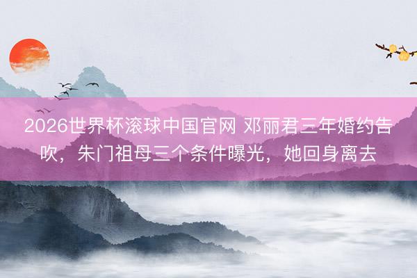 2026世界杯滚球中国官网 邓丽君三年婚约告吹,朱门祖母三个条件曝光,她回身离去