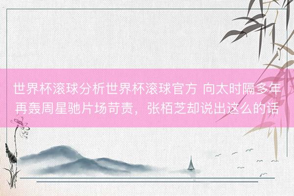 世界杯滚球分析世界杯滚球官方 向太时隔多年再轰周星驰片场苛责，张栢芝却说出这么的话
