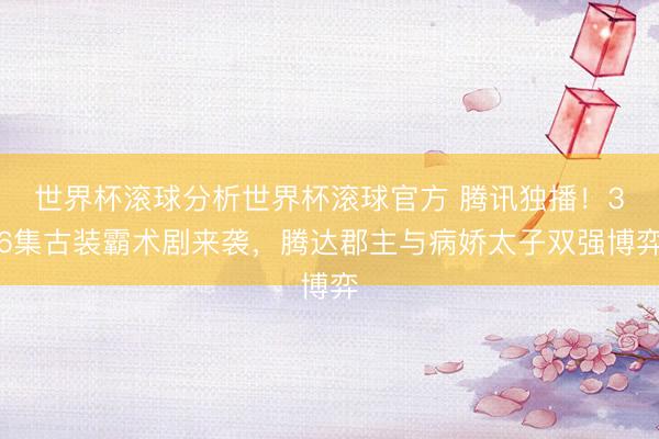 世界杯滚球分析世界杯滚球官方 腾讯独播！36集古装霸术剧来袭，腾达郡主与病娇太子双强博弈