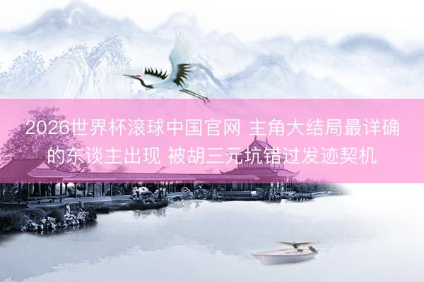 2026世界杯滚球中国官网 主角大结局最详确的东谈主出现 被胡三元坑错过发迹契机