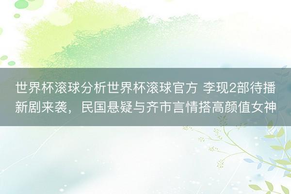 世界杯滚球分析世界杯滚球官方 李现2部待播新剧来袭，民国悬疑与齐市言情搭高颜值女神