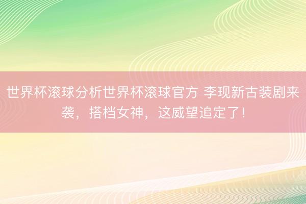 世界杯滚球分析世界杯滚球官方 李现新古装剧来袭，搭档女神，这威望追定了！