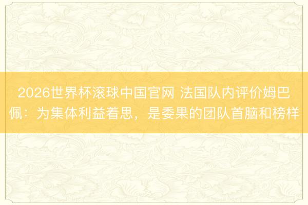 2026世界杯滚球中国官网 法国队内评价姆巴佩：为集体利益着思，是委果的团队首脑和榜样
