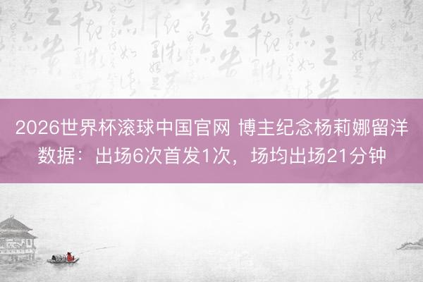 2026世界杯滚球中国官网 博主纪念杨莉娜留洋数据：出场6次首发1次，场均出场21分钟
