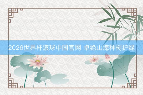 2026世界杯滚球中国官网 卓绝山海种树护绿