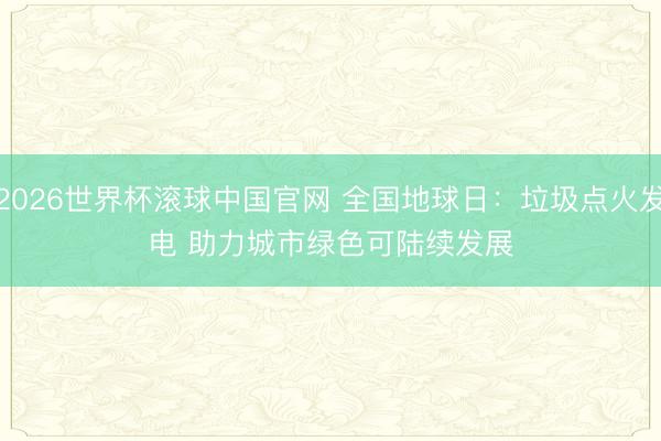 2026世界杯滚球中国官网 全国地球日：垃圾点火发电 助力城市绿色可陆续发展