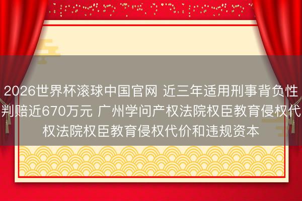 2026世界杯滚球中国官网 近三年适用刑事背负性补偿案件平均判赔近670万元 广州学问产权法院权臣教育侵权代价和违规资本
