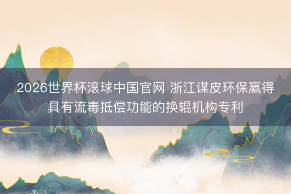 2026世界杯滚球中国官网 浙江谋皮环保赢得具有流毒抵偿功能的换辊机构专利