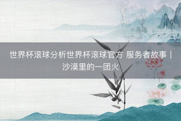 世界杯滚球分析世界杯滚球官方 服务者故事｜沙漠里的一团火