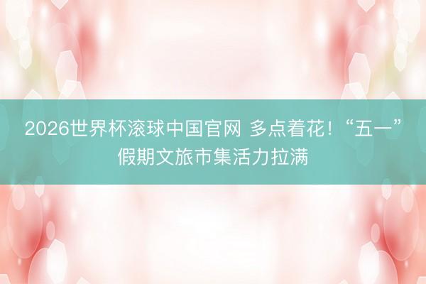 2026世界杯滚球中国官网 多点着花！“五一”假期文旅市集活力拉满