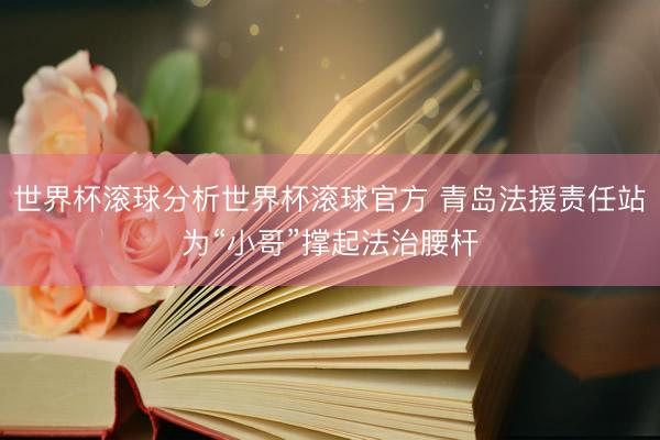 世界杯滚球分析世界杯滚球官方 青岛法援责任站为“小哥”撑起法治腰杆