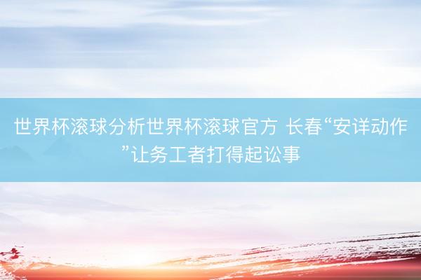 世界杯滚球分析世界杯滚球官方 长春“安详动作”让务工者打得起讼事